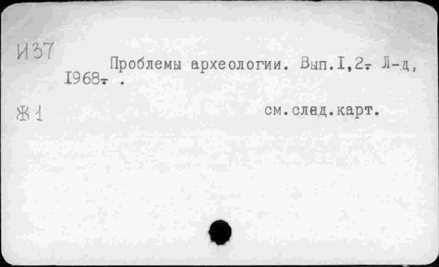 ﻿И Ъ7
1968т
Проблемы археологии.
0ып.1,2т Л-д,
см.след.карт.